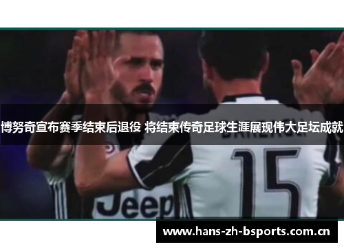 博努奇宣布赛季结束后退役 将结束传奇足球生涯展现伟大足坛成就
