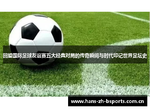 回望国际足球友谊赛五大经典对局的传奇瞬间与时代印记世界足坛史